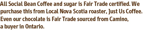 All Social Bean Coffee and sugar is Fair Trade certified. We purchase this from Local Nova Scotia roaster, Just Us Coffee. Even our chocolate is Fair Trade sourced from Camino, a buyer in Ontario.